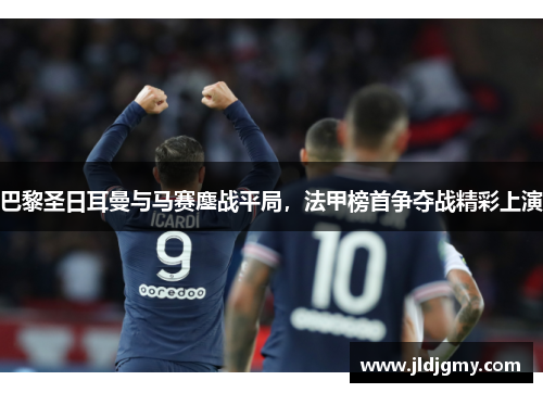巴黎圣日耳曼与马赛鏖战平局，法甲榜首争夺战精彩上演